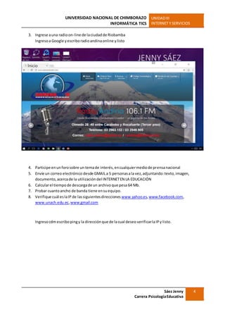 UNIVERSIDAD NACIONAL DE CHIMBORAZO
INFORMÁTICA TICS
UNIDADIII
INTERNET Y SERVICIOS
Sáez Jenny
Carrera PsicologíaEducativa
4
3. Ingrese auna radioon-line de laciudadde Riobamba
Ingresoa Google yescriboradioandinaonline ylisto
4. Participe enunforosobre un temade interés,encualquiermediode prensanacional
5. Envíe un correo electrónico desde GMAILa 5 personasala vez,adjuntando:texto,imagen,
documento,acercade la utilización del INTERNETEN LA EDUCACIÓN
6. Calcularel tiempode descargade un archivoque pesa 64 Mb.
7. Probar cuantoancho de banda tiene ensuequipo.
8. Verifique cuál eslaIP de lassiguientesdirecciones www.yahoo.es,www.facebook.com,
www.unach.edu.ec,www.gmail.com
Ingresocdmescribopingy la direcciónque de lacual deseo verificarlaIPy listo.
 