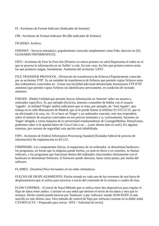 FI : Acrónimo de Format Indicator [Indicador de formato]
FIB : Acrónimo de Format Indicator Bit [Bit indicador de formato]
FICHERO: Archivo.
FIDONET : Servicio telemático, popularmente conocido simplemente como Fido, descrito en [EL
GLOSARIO INFORMATICO].
FIFO : Acrónimo de First In First Out [Primero en entrar primero en salir] Representa el orden en el
que se procesa la información en un 'buffer' o cola. En este caso, los bits que primero entren serán
los que primeros salgan, linealmente. Antónimo del acrónimo 'LIFO'.
FILE TRANSFER PROTOCOL : [Protocolo de transferencia de ficheros] Popularmente conocido
por su acrónimo 'FTP'. Es un estándar de transferencia de ficheros que permite copiar ficheros entre
dos ordenadores conectados en . Existe una facilidad adicional denominada Anonymous FTP [FTP
anónimo] que permite copiar ficheros sin identificarse previamente, en condición de invitado
anónimo.
FINGER : [Dedo] Utilidad que permite buscar información en 'Internet' sobre un usuario u
ordenador específico. Si, por ejemplo (ficticio), tenemos costumbre de hablar con el usuario
"jagudo", la utilidad 'Finger' podría indicarnos que se trata, por ejemplo, de "José Agudo", que
trabaja en la calle Manzanares de Madrid, que se le puede llamar al teléfono 91-555.55.55, que es
un aficionado a la caza, etc. Si se hace un 'finger' a un ordenador concreto, este nos responderá
sobre el número de usuarios conectados en ese preciso momento y si, curiosamente, hacemos un
'finger' dirigido a cierta máquina de la universidad estadounidense de CarnegieMellon, Pensylvania,
podremos saber si le quedan botes de Coca-Cola o no ... (¡este último dato es real!). En algunos
sistemas, por razones de seguridad, esta opción está inhabilitada.
FIPS : Acrónimo de Federal Information Processing Standard [Estándar federal de proceso de
información] De implantación en EE.UU.
FIRMWARE: Los componentes físicos, la maquinaria de un ordenador, se denominan hardware,-
los programas, en forma que la máquina pueda leerlos, ya sean en disco o en cassettes, se llaman
software, y los programas que funcionan dentro del ordenador relacionados íntimamente con el
hardware se denominan firmware, el firmware puede alterarse, hasta cierto punto, por medio del
software.
FLAMES : [Insultos] Poco frecuentes en las redes telemáticas.
FLECHA DE DESPLAZAMIENTO: Flecha situada en cada uno de los extremos de una barra de
desplazamiento que se utiliza para moverse a través del contenido de la ventana o cuadro de lista.
FLOW CONTROL : [Control de flujo] Método que se utiliza entre dos dispositivos para regular el
flujo de datos entre ambos. Consiste en una señal que detiene el envío de los datos y otra que lo
restaura. Dicho control puede hacerse por 'hardware' o por 'software' siendo XON/XOFF el más
sencillo en este último caso. Otro método de control de flujo por software consiste en la doble señal
CTS/RTS [CTS = Preparado para enviar / RTS = Solicitud de envío].
 