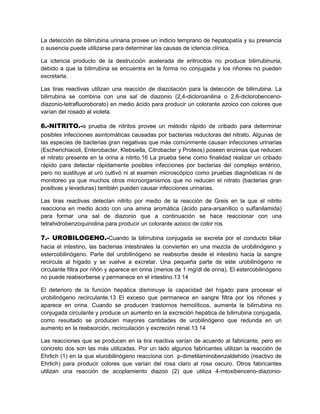 La detección de bilirrubina urinaria provee un indicio temprano de hepatopatía y su presencia
o ausencia puede utilizarse para determinar las causas de ictericia clínica.
La ictericia producto de la destrucción acelerada de eritrocitos no produce bilirrubinuria,
debido a que la bilirrubina se encuentra en la forma no conjugada y los riñones no pueden
excretarla.
Las tiras reactivas utilizan una reacción de diazotación para la detección de bilirrubina. La
bilirrubina se combina con una sal de diazonio (2,4-dicloroanilina o 2,6-diclorobenceno-
diazonio-tetrafluoroborato) en medio ácido para producir un colorante azoico con colores que
varían del rosado al violeta.
6.-NITRITO.-a prueba de nitritos provee un método rápido de cribado para determinar
posibles infecciones asintomáticas causadas por bacterias reductoras del nitrato. Algunas de
las especies de bacterias gran negativas que más comúnmente causan infecciones urinarias
(Escherichiacoli, Enterobacter, Klebsiella, Citrobacter y Proteos) poseen enzimas que reducen
el nitrato presente en la orina a nitrito.16 La prueba tiene como finalidad realizar un cribado
rápido para detectar rápidamente posibles infecciones por bacterias del complejo entérico,
pero no sustituye al uro cultivó ni al examen microscópico como pruebas diagnósticas ni de
monitoreo ya que muchos otros microorganismos que no reducen el nitrato (bacterias gran
positivas y levaduras) también pueden causar infecciones urinarias.
Las tiras reactivas detectan nitrito por medio de la reacción de Greis en la que el nitrito
reacciona en medio ácido con una amina aromática (ácido para-arsanílico o sulfanilamida)
para formar una sal de diazonio que a continuación se hace reaccionar con una
tetrahidrobenzoquinolina para producir un colorante azoico de color ros
7.- UROBILOGENO.-Cuando la bilirrubina conjugada se excreta por el conducto biliar
hacia el intestino, las bacterias intestinales la convierten en una mezcla de urobilinógeno y
estercobilinógeno. Parte del urobilinógeno se reabsorbe desde el intestino hacia la sangre
recircula al hígado y se vuelve a excretar. Una pequeña parte de este urobilinógeno re
circulante filtra por riñón y aparece en orina (menos de 1 mg/dl de orina). El estercobilinógeno
no puede reabsorberse y permanece en el intestino.13 14
El deterioro de la función hepática disminuye la capacidad del hígado para procesar el
urobilinógeno recirculante.13 El exceso que permanece en sangre filtra por los riñones y
aparece en orina. Cuando se producen trastornos hemolíticos, aumenta la bilirrubina no
conjugada circulante y produce un aumento en la excreción hepática de bilirrubina conjugada,
como resultado se producen mayores cantidades de urobilinógeno que redunda en un
aumento en la reabsorción, recirculación y excreción renal.13 14
Las reacciones que se producen en la tira reactiva varían de acuerdo al fabricante, pero en
concreto dos son las más utilizadas. Por un lado algunos fabricantes utilizan la reacción de
Ehrlich (1) en la que elurobilinógeno reacciona con p-dimetilaminobenzaldehído (reactivo de
Ehrlich) para producir colores que varían del rosa claro al rosa oscuro. Otros fabricantes
utilizan una reacción de acoplamiento diazoo (2) que utiliza 4-mtoxibenceno-diazonio-
 