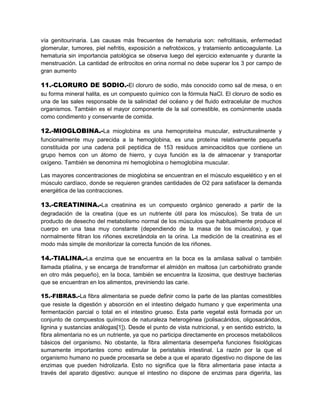 vía genitourinaria. Las causas más frecuentes de hematuria son: nefrolitiasis, enfermedad
glomerular, tumores, piel nefritis, exposición a nefrotóxicos, y tratamiento anticoagulante. La
hematuria sin importancia patológica se observa luego del ejercicio extenuante y durante la
menstruación. La cantidad de eritrocitos en orina normal no debe superar los 3 por campo de
gran aumento
11.-CLORURO DE SODIO.-El cloruro de sodio, más conocido como sal de mesa, o en
su forma mineral halita, es un compuesto químico con la fórmula NaCl. El cloruro de sodio es
una de las sales responsable de la salinidad del océano y del fluido extracelular de muchos
organismos. También es el mayor componente de la sal comestible, es comúnmente usada
como condimento y conservante de comida.
12.-MIOGLOBINA.-La mioglobina es una hemoproteína muscular, estructuralmente y
funcionalmente muy parecida a la hemoglobina, es una proteína relativamente pequeña
constituida por una cadena poli peptídica de 153 residuos aminoaciditos que contiene un
grupo hemos con un átomo de hierro, y cuya función es la de almacenar y transportar
oxígeno. También se denomina mi hemoglobina o hemoglobina muscular.
Las mayores concentraciones de mioglobina se encuentran en el músculo esquelético y en el
músculo cardíaco, donde se requieren grandes cantidades de O2 para satisfacer la demanda
energética de las contracciones.
13.-CREATININA.-La creatinina es un compuesto orgánico generado a partir de la
degradación de la creatina (que es un nutriente útil para los músculos). Se trata de un
producto de desecho del metabolismo normal de los músculos que habitualmente produce el
cuerpo en una tasa muy constante (dependiendo de la masa de los músculos), y que
normalmente filtran los riñones excretándola en la orina. La medición de la creatinina es el
modo más simple de monitorizar la correcta función de los riñones.
14.-TIALINA.-La enzima que se encuentra en la boca es la amilasa salival o también
llamada ptialina, y se encarga de transformar el almidón en maltosa (un carbohidrato grande
en otro más pequeño), en la boca, también se encuentra la lizosima, que destruye bacterias
que se encuentran en los alimentos, previniendo las carie.
15.-FIBRAS.-La fibra alimentaria se puede definir como la parte de las plantas comestibles
que resiste la digestión y absorción en el intestino delgado humano y que experimenta una
fermentación parcial o total en el intestino grueso. Esta parte vegetal está formada por un
conjunto de compuestos químicos de naturaleza heterogénea (polisacáridos, oligosacáridos,
lignina y sustancias análogas[1]). Desde el punto de vista nutricional, y en sentido estricto, la
fibra alimentaria no es un nutriente, ya que no participa directamente en procesos metabólicos
básicos del organismo. No obstante, la fibra alimentaria desempeña funciones fisiológicas
sumamente importantes como estimular la peristalsis intestinal. La razón por la que el
organismo humano no puede procesarla se debe a que el aparato digestivo no dispone de las
enzimas que pueden hidrolizarla. Esto no significa que la fibra alimentaria pase intacta a
través del aparato digestivo: aunque el intestino no dispone de enzimas para digerirla, las
 