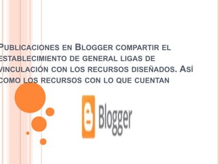 PUBLICACIONES EN BLOGGER COMPARTIR EL
ESTABLECIMIENTO DE GENERAL LIGAS DE
VINCULACIÓN CON LOS RECURSOS DISEÑADOS. ASÍ
COMO LOS RECURSOS CON LO QUE CUENTAN
 