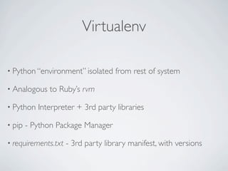 Virtualenv

• Python “environment” isolated     from rest of system

• Analogous   to Ruby’s rvm

• Python   Interpreter + 3rd party libraries

• pip   - Python Package Manager

• requirements.txt   - 3rd party library manifest, with versions
 