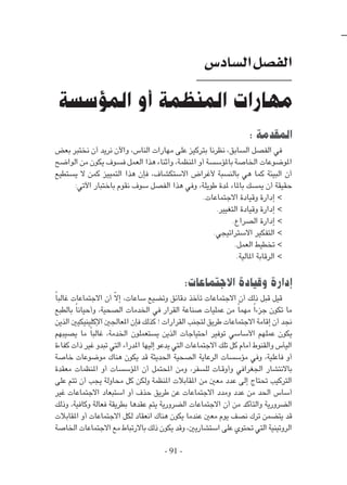 - 91 -
: ‫المقدمة‬
‫بعض‬ ‫نختبر‬ ‫أن‬ ‫نريد‬ ‫واآلن‬ ،‫الناس‬ ‫مهارات‬ ‫على‬ ‫بتركيز‬ ‫نظرنا‬ ،‫السابق‬ ‫الفصل‬ ‫في‬
‫الواضح‬ ‫من‬ ‫يكون‬ ‫فسوف‬ ‫العمل‬ ‫هذا‬ ‫وأثناء‬ ،‫املنظمة‬ ‫أو‬ ‫باملؤسسة‬ ‫اخلاصة‬ ‫املوضوعات‬
‫يستطيع‬ ‫ال‬ ‫كمن‬ ‫التمييز‬ ‫هذا‬ ‫فإن‬ ،‫االستكشاف‬ ‫ألغراض‬ ‫بالنسبة‬ ‫هي‬ ‫كما‬ ‫البيئة‬ ‫أن‬
:‫اآلتي‬ ‫باختبار‬ ‫نقوم‬ ‫سوف‬ ‫الفصل‬ ‫هذا‬ ‫وفي‬ ،‫طويلة‬ ‫ملدة‬ ‫باملاء‬ ‫ميسك‬ ‫أن‬ ‫حقيقة‬
.‫االجتماعات‬ ‫وقيادة‬ ‫إدارة‬ >
.‫التغيير‬ ‫وقيادة‬ ‫إدارة‬ >
.‫الصراع‬ ‫إدارة‬ >
.‫االستراتيجي‬ ‫التفكير‬ >
.‫العمل‬ ‫تخطيط‬ >
.‫املالية‬ ‫الرقابة‬ >
:‫االجتماعات‬ ‫وقيادة‬ ‫إدارة‬
ً‫ا‬‫غالب‬ ‫االجتماعات‬ ‫أن‬ ّ‫ال‬‫إ‬ ،‫ساعات‬ ‫وتضيع‬ ‫دقائق‬ ‫تأخذ‬ ‫االجتماعات‬ ‫أن‬ ‫ذلك‬ ‫قبل‬ ‫قيل‬
‫بالطبع‬ ً‫ا‬‫وأحيان‬ ،‫الصحية‬ ‫اخلدمات‬ ‫في‬ ‫القرار‬ ‫صناعة‬ ‫عمليات‬ ‫من‬ ً‫ا‬‫مهم‬ ً‫ا‬‫جزء‬ ‫تكون‬ ‫ما‬
‫الذين‬ ‫اإلكلينيكيني‬ ‫املعاجلني‬ ‫فإن‬ ‫كذلك‬ ! ‫القرارات‬ ‫لتجنب‬ ‫طريق‬ ‫االجتماعات‬ ‫إقامة‬ ‫أن‬ ‫جند‬
‫يصيبهم‬ ‫ما‬ ً‫ا‬‫غالب‬ ،‫اخلدمة‬ ‫يستعملون‬ ‫الذين‬ ‫احتياجات‬ ‫توفير‬ ‫األساسي‬ ‫عملهم‬ ‫يكون‬
‫كفاءة‬ ‫ذات‬ ‫غير‬ ‫تبدو‬ ‫التي‬ ‫املدراء‬ ‫إليها‬ ‫يدعو‬ ‫التي‬ ‫االجتماعات‬ ‫تلك‬ ‫كل‬ ‫أمام‬ ‫والقنوط‬ ‫اليأس‬
‫خاصة‬ ‫موضوعات‬ ‫هناك‬ ‫يكون‬ ‫قد‬ ‫احلديثة‬ ‫الصحية‬ ‫الرعاية‬ ‫مؤسسات‬ ‫وفي‬ ،‫فاعلية‬ ‫أو‬
‫معقدة‬ ‫املنظمات‬ ‫أو‬ ‫املؤسسات‬ ‫أن‬ ‫احملتمل‬ ‫ومن‬ ،‫للسفر‬ ‫�ات‬�‫ق‬‫وأو‬ ‫اجلغرافي‬ ‫باالنتشار‬
‫على‬ ‫تتم‬ ‫أن‬ ‫يجب‬ ‫محاولة‬ ‫كل‬ ‫ولكن‬ ‫املنظمة‬ ‫املقابالت‬ ‫من‬ ‫معني‬ ‫عدد‬ ‫إلى‬ ‫حتتاج‬ ‫التركيب‬
‫غير‬ ‫االجتماعات‬ ‫استبعاد‬ ‫أو‬ ‫حذف‬ ‫طريق‬ ‫عن‬ ‫االجتماعات‬ ‫ومدد‬ ‫عدد‬ ‫من‬ ‫احلد‬ ‫أساس‬
‫وذلك‬ ،‫وكافية‬ ‫فعالة‬ ‫بطريقة‬ ‫عقدها‬ ‫يتم‬ ‫الضرورية‬ ‫االجتماعات‬ ‫أن‬ ‫من‬ ‫والتأكد‬ ‫الضرورية‬
‫املقابالت‬ ‫أو‬ ‫االجتماعات‬ ‫لكل‬ ‫انعقاد‬ ‫هناك‬ ‫يكون‬ ‫عندما‬ ‫معني‬ ‫يوم‬ ‫نصف‬ ‫ترك‬ ‫يتضمن‬ ‫قد‬
‫اخلاصة‬ ‫االجتماعات‬ ‫مع‬ ‫باالرتباط‬ ‫ذلك‬ ‫يكون‬ ‫وقد‬ ،‫استشاريني‬ ‫على‬ ‫حتتوي‬ ‫التي‬ ‫الروتينية‬
‫السادس‬‫الفصل‬
‫المؤسسة‬ ‫أو‬ ‫المنظمة‬ ‫مهارات‬
 