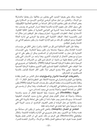 - 15 -
‫باملشاركة‬ ‫يعملوا‬ ‫وأن‬ ،‫خاللها‬ ‫من‬ ‫يعملون‬ ‫التي‬ ‫احلدود‬ ‫يعرفوا‬ ‫حتى‬ ‫وذلك‬ ،‫تاريخه‬
‫وفي‬ )‫السكان‬ ‫من‬ ‫�ع‬�‫س‬‫األو‬ ‫�دى‬�‫مل‬‫(وا‬ ‫املرضى‬ ‫صالح‬ ‫أجل‬ ‫من‬ ‫والتعاون‬ ،‫الزمالء‬ ‫مع‬
،‫اإلكلينيكية‬ ‫العالجية‬ ‫املفاهيم‬ ‫من‬ ً‫ا‬‫اتساع‬ ‫أكثر‬ ‫اإلدارة‬ ‫مفاهيم‬ ‫تكون‬ ‫قد‬ ‫احلاالت‬ ‫بعض‬
‫معه‬ ‫يصحب‬ ‫قد‬ ‫املرضى‬ ‫أسرار‬ ‫حلفظ‬ ‫بالنسبة‬ ‫اإلدارة‬ ‫مفهوم‬ ‫فإن‬ ،‫املثال‬ ‫سبيل‬ ‫على‬
،‫الفكرية‬ ‫امللكية‬ ‫حقوق‬ ‫أو‬ ‫التجارية‬ ‫النواحي‬ ‫في‬ ‫رية‬ ّ
‫الس‬ ‫مببدأ‬ ‫خاصة‬ ‫مفاهيم‬ ‫ا‬ ً
‫أيض‬
‫أنه‬ ‫خالل‬ ‫(من‬ ‫املوظفني‬ ‫نظر‬ ‫وجهات‬ ‫احترام‬ ،‫الضرورية‬ ‫املعلومات‬ ‫إعطاء‬ ،‫االستماع‬
‫احلالة‬ ‫إدارة‬ ‫في‬ ‫املرضى‬ ‫بها‬ ‫يتمتع‬ ‫التي‬ ‫�ة‬�‫ي‬‫�و‬�‫ل‬‫األو‬ ‫املوظف‬ ‫إعطاء‬ ‫بالضرورة‬ ‫ليس‬
‫عن‬ ‫الذاتي‬ ‫حديثهم‬ ‫يكون‬ ‫وأن‬ ،‫املفيدة‬ ‫اإلدارة‬ ‫قيم‬ ‫من‬ ‫ذلك‬ ‫كل‬ ،‫املوظفني‬ ‫ودعم‬ ،)‫الطبية‬
.‫املتكامل‬ ‫والعمل‬ ‫األمانة‬
‫مؤسسات‬ ‫في‬ ‫األقل‬ ‫(على‬ ‫واملدراء‬ ‫األطباء‬ ‫من‬ ‫كل‬ ‫لدى‬ ‫األخالقية‬ ‫القيم‬ ‫فإن‬ ‫وهكذا‬
‫املؤسسات‬ ‫وفي‬ .‫للمقارنة‬ ً‫ا‬‫وجه‬ ‫تكون‬ ‫وأن‬ ‫حشدها‬ ‫بسهولة‬ ‫ميكن‬ )‫العامة‬ ‫اخلدمة‬
‫في‬ ‫أنه‬ ‫على‬ ‫يظهر‬ ‫أن‬ ‫ميكن‬ ‫املساهمني‬ ‫أو‬ ‫للمشاركني‬ ‫الفائدة‬ ‫رد‬ ‫عمل‬ ‫فإن‬ ‫التجارية‬
‫يكون‬ ‫التي‬ ‫األسباب‬ ‫من‬ ‫واحد‬ ‫وهذا‬ ،‫األخرى‬ ‫الواجبات‬ ‫أو‬ ‫األعمال‬ ‫بعض‬ ‫مع‬ ‫صراع‬
‫املؤسسات‬ ‫أو‬ ‫الشركات‬ ‫من‬ ‫كثير‬ ‫لدى‬ ‫املدخل‬ ‫أو‬ ،‫ناحية‬ ‫من‬ ‫عليها‬ ‫حتفظ‬ ‫الناس‬ ‫لدى‬
‫في‬ ‫ضروري‬ ‫أمر‬ ‫والشفافية‬ .)NHS( ‫الوطنية‬ ‫الصحية‬ ‫الرعاية‬ ‫منظومة‬ ‫داخل‬ ‫الربحية‬
‫الصحية‬ ‫الرعاية‬ ‫مبنظومة‬ ‫األخرى‬ ‫القيم‬ ‫تتساوى‬ ‫الطبية‬ ‫األخالقيات‬ ‫ففي‬ ،‫املوقف‬ ‫هذا‬
‫بالنسبة‬ ‫كواجب‬ )‫أهمية‬ ‫أكثر‬ ‫تكون‬ ،ً‫ال‬‫أو‬ ‫املريض‬ ‫�ع‬�‫ض‬‫و‬ ‫حالة‬ ‫�ي‬�‫ف‬‫(و‬ ،‫أهميتها‬ ‫في‬
.‫املشاركني‬ ‫أو‬ ‫للمساهمني‬
‫بكفاءة‬ ‫العمل‬ ‫من‬ ‫الناس‬ ‫متكن‬ ‫واملسؤوليات‬ ‫لألدوار‬ ‫الواضحة‬ ‫والتعريفات‬
،)2 - 1 ‫اإلطار‬ ‫(انظر‬ ‫املنظورة‬ ‫غير‬ ‫األخطاء‬ ‫مصيدة‬ ‫في‬ ‫باستمرار‬ ‫الوقوع‬ ‫دون‬ ‫وفاعلية‬
‫يكون‬ )NHS( ‫الوطنية‬ ‫الصحة‬ ‫خدمات‬ ‫مثل‬ ‫التركيب‬ ‫معقدة‬ ‫للمؤسسات‬ ‫بالنسبة‬ ً‫ا‬‫وغالب‬
‫في‬ ‫يتسبب‬ ‫أن‬ ‫ميكن‬ ‫وهذا‬ ،‫املصطلحات‬ ‫أو‬ ‫التعريفات‬ ‫في‬ ‫وشفافية‬ ‫وضوح‬ ‫عدم‬ ‫هناك‬
.‫سيء‬ ‫إحساس‬ ‫وجود‬ ‫في‬ ‫يتسبب‬ ً‫ا‬‫وأحيان‬ ‫اجلهود‬ ‫إضاعة‬ ‫من‬ ‫الكثير‬
‫واضحة‬ ‫�دود‬�‫ح‬ ‫أو‬ ‫كإطار‬ ‫أهميتها‬ ‫ولها‬ :)‫�دود‬��‫ح‬ ‫�ي‬�‫ف‬( )Flexibility( ‫املرونة‬
‫الطبيعية‬ ‫الواجبات‬ ‫�دود‬�‫ح‬ ‫�ارج‬�‫خ‬ ‫إضافي‬ ‫بعمل‬ ‫القيام‬ ‫تختار‬ ‫قد‬ ‫ًا‬‫ن‬‫وأحيا‬ ،‫وشفافة‬
‫بغير‬ ‫التي‬ ‫باملرونة‬ ‫إحاطة‬ ‫على‬ ‫نكون‬ ‫أن‬ ً‫ا‬‫دائم‬ ‫علينا‬ ‫يجب‬ ‫فنحن‬ ‫ذلك‬ ‫ومع‬ ،‫لنا‬ ‫احملددة‬
‫التي‬ ‫املرونة‬ ‫بسبب‬ ‫أو‬ ،‫الواضح‬ ‫التعريف‬ ‫نقص‬ ‫أو‬ ‫الزيادة‬ ‫عمل‬ ‫عن‬ ‫والناجتة‬ ‫حدود‬
.‫فقط‬ ‫واحد‬ ‫اجتاه‬ ‫في‬ ‫تعمل‬ ‫أنها‬ ‫حتى‬ ً‫ا‬‫تدريجي‬ ‫تزداد‬
‫مع‬ ‫ا‬ً‫ق‬‫صاد‬ ‫املرء‬ ‫يكون‬ ‫أن‬ ‫يشير‬ ‫الذي‬ ‫باملعنى‬ :)Integrity( ‫الكمال‬ ‫أو‬ ‫التكامل‬
‫وأفكار‬ ،‫الناجحة‬ ‫والقيادة‬ ‫اإلدارة‬ ‫في‬ ‫ضروري‬ ‫عامل‬ ‫وهو‬ ،‫اآلخرين‬ ‫مع‬ ً‫ال‬‫وعاد‬ ‫نفسه‬
‫بطريقة‬ ‫تعمل‬ ‫الناس‬ ‫أن‬ ‫إلى‬ ‫تشير‬ ،‫ذلك‬ ‫من‬ ‫الرغم‬ ‫على‬ )Machiavelli( ‫ميكيافيلي‬
‫للمدراء‬ ‫املتعددة‬ ‫واألدوار‬ ،‫الزمالء‬ ‫مع‬ ‫بالثقة‬ ‫العمل‬ ‫تستطيع‬ ‫أنها‬ ‫تعرف‬ ‫عندما‬ ‫أفضل‬
‫املقدمة‬
 