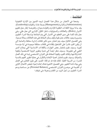 - 18 -
‫لألطباء‬‫والقيادة‬‫اإلدارية‬‫املمارسة‬
: ‫الخاتمة‬
‫التنفيذية‬ ‫اإلدارة‬ ‫بني‬ ‫التمييز‬ ‫�ه‬�‫ج‬‫أو‬ ‫الفصل‬ ‫�ذا‬�‫ه‬ ‫�لال‬‫خ‬ ‫من‬ ‫االعتبار‬ ‫في‬ ‫وضعنا‬
،)Leadership( ‫والقيادة‬ ،‫عامة‬ ‫بصفة‬ )Management( ‫واإلدارة‬ )Administration(
‫لتقييم‬ ‫عمل‬ ‫إطار‬ ‫وافترضنا‬ ،‫بنجاح‬ ‫والقيادة‬ ‫لإلدارة‬ ‫املطلوبة‬ ‫الكفاءات‬ ‫برؤية‬ ‫بدأنا‬ ‫وقد‬
‫وفي‬ ،‫ي‬ّ‫ب‬‫ط‬ ‫عمل‬ ‫ألي‬ ‫اإلداري‬ ‫ن‬ّ‫و‬‫املك‬ ‫داخل‬ ‫واملسؤوليات‬ ‫والعالقات‬ ،)Roles( ‫األدوار‬
‫الطبيني‬ ‫املدراء‬ ‫بواسطة‬ ‫اتخاذها‬ ‫يتم‬ ‫التي‬ ‫األدوار‬ ‫في‬ ‫التعقيد‬ ‫مدى‬ ‫على‬ ‫أكدنا‬ ‫ذلك‬ ‫عمل‬
،‫صحية‬ ‫بحالة‬ ‫العالقات‬ ‫هذه‬ ‫على‬ ‫احلفاظ‬ ‫ميكن‬ ‫وكيف‬ ‫طبية‬ ‫عمل‬ ‫عالقات‬ ‫وجود‬ ‫وضرورة‬
‫إلى‬ ‫واحلاجة‬ ‫مختلفة‬ ‫إدارية‬ ‫ثقافات‬ ‫تأثير‬ ‫مدى‬ ‫اختبار‬ ‫يتم‬ ‫سوف‬ ‫التالية‬ ‫الفصول‬ ‫وفي‬
‫مؤسسة‬ ‫أية‬ ‫في‬ ‫موجودة‬ ‫مختلفة‬ ‫ثقافات‬ ‫في‬ ‫بكفاءة‬ ‫التشغيل‬ ‫على‬ ً‫ا‬‫قادر‬ ‫الفرد‬ ‫يكون‬ ‫أن‬
‫املدير‬ ‫يحتاج‬ ‫التي‬ ‫األساسية‬ ‫والكفاءات‬ ‫املهارات‬ ‫بعض‬ ‫باختبار‬ ‫نقوم‬ ‫وسوف‬ ،‫كبيرة‬
‫وكيفية‬ ‫الشخصية‬ ‫الرؤية‬ ‫وتطوير‬ ‫تنمية‬ ‫إلى‬ ً‫ا‬‫أيض‬ ‫ننظر‬ ‫وسوف‬ ،‫تطويرها‬ ‫إلى‬ ‫الطبي‬
‫العمل‬ ‫ذلك‬ ‫في‬ ‫(مبا‬ ‫الشخصي‬ ‫التوازن‬ ‫على‬ ‫احلفاظ‬ ‫وكيفية‬ ،‫القيم‬ ‫وكذلك‬ ‫فيها‬ ‫املشاركة‬
‫بالنسبة‬ ‫الفهم‬ ‫تطوير‬ ‫عملية‬ ‫في‬ ‫والتكرار‬ ‫اإلعادة‬ ‫أهمية‬ ‫باختبار‬ ‫نقوم‬ ‫وسوف‬ ،)‫واحلياة‬
‫العمل‬ ‫في‬ ‫التعاون‬ ‫طرق‬ ‫على‬ ‫الضوء‬ ‫إلقاء‬ ‫مت‬ ‫قد‬ ‫فإنه‬ ‫كذلك‬ ،‫العليا‬ ‫الدرجة‬ ‫من‬ ‫للمدراء‬
‫األولى‬ ‫األعمال‬ ‫لبعض‬ ‫إحياء‬ ‫إعادة‬ ‫هناك‬ ‫األخيرة‬ ‫الفصول‬ ‫وفي‬ ،‫التغيير‬ ‫دائمة‬ ‫بيئة‬ ‫وفي‬
‫ودعم‬ ‫مساعدة‬ ‫عن‬ )Personal Balance( ‫الشخصي‬ ‫التوازن‬ ‫موضوع‬ ‫في‬ ‫القدمية‬ ‫أو‬
!‫نتوقف‬ ‫متى‬ ‫ومعرفة‬ ‫التقدم‬ ‫من‬ ‫املزيد‬ ‫أجل‬ ‫من‬ ‫الطبيني‬ ‫املدراء‬
 
