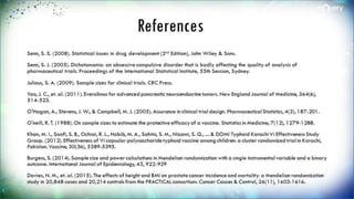 References
Senn, S. S. (2008). Statistical issues in drug development (2nd Edition), John Wiley & Sons.
Senn, S. J. (2005). Dichotomania: an obsessive compulsive disorder that is badly affecting the quality of
analysis of pharmaceutical trials. Proceedings of the International Statistical Institute, 55th Session,
Sydney.
Julious, S. A. (2009). Sample sizes for clinical trials. CRC Press.
Yao, J. C., et. al. (2011). Everolimus for advanced pancreatic neuroendocrine tumors. New England Journal
of Medicine, 364(6), 514-523.
O'Hagan, A., Stevens, J. W., & Campbell, M. J. (2005). Assurance in clinical trial design. Pharmaceutical
Statistics, 4(3), 187-201.
O'neill, R. T. (1988). On sample sizes to estimate the protective efficacy of a vaccine. Statistics in Medicine,
7(12), 1279-1288.
Khan, M. I., Soofi, S. B., Ochiai, R. L., Habib, M. A., Sahito, S. M., Nizami, S. Q., ... & DOMI Typhoid Karachi Vi
Effectiveness Study Group. (2012). Effectiveness of Vi capsular polysaccharide typhoid vaccine among
children: a cluster randomized trial in Karachi, Pakistan. Vaccine, 30(36), 5389-5395.
Burgess, S. (2014). Sample size and power calculations in Mendelian randomization with a single
instrumental variable and a binary outcome. International Journal of Epidemiology, 43, 922-929
Davies, N. M., et. al. (2015). The effects of height and BMI on prostate cancer incidence and mortality: a
 
