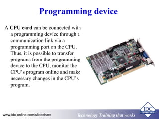 Programming device 
A CPU card can be connected with 
a programming device through a 
communication link via a 
programming port on the CPU. 
Thus, it is possible to transfer 
programs from the programming 
device to the CPU, monitor the 
CPU’s program online and make 
necessary changes in the CPU’s 
program. 
Technology www.idc-online.com/slideshare Technology TTrraaiinniinngg tthhaatt Wwoorrkkss 
 