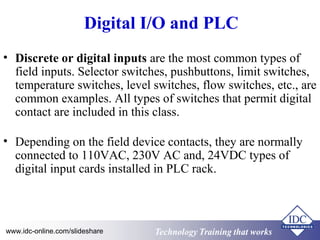 Digital I/O and PLC 
• Discrete or digital inputs are the most common types of 
field inputs. Selector switches, pushbuttons, limit switches, 
temperature switches, level switches, flow switches, etc., are 
common examples. All types of switches that permit digital 
contact are included in this class. 
• Depending on the field device contacts, they are normally 
connected to 110VAC, 230V AC and, 24VDC types of 
digital input cards installed in PLC rack. 
Technology www.idc-online.com/slideshare Technology TTrraaiinniinngg tthhaatt Wwoorrkkss 
 