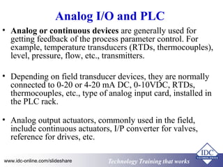 Analog I/O and PLC 
• Analog or continuous devices are generally used for 
getting feedback of the process parameter control. For 
example, temperature transducers (RTDs, thermocouples), 
level, pressure, flow, etc., transmitters. 
• Depending on field transducer devices, they are normally 
connected to 0-20 or 4-20 mA DC, 0-10VDC, RTDs, 
thermocouples, etc., type of analog input card, installed in 
the PLC rack. 
• Analog output actuators, commonly used in the field, 
include continuous actuators, I/P converter for valves, 
reference for drives, etc. 
Technology www.idc-online.com/slideshare Technology TTrraaiinniinngg tthhaatt Wwoorrkkss 
 