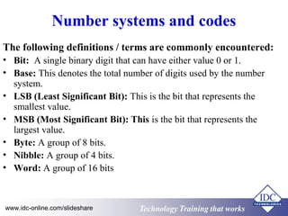 Number systems and codes 
The following definitions / terms are commonly encountered: 
• Bit: A single binary digit that can have either value 0 or 1. 
• Base: This denotes the total number of digits used by the number 
system. 
• LSB (Least Significant Bit): This is the bit that represents the 
smallest value. 
• MSB (Most Significant Bit): This is the bit that represents the 
largest value. 
• Byte: A group of 8 bits. 
• Nibble: A group of 4 bits. 
• Word: A group of 16 bits 
Technology www.idc-online.com/slideshare Technology TTrraaiinniinngg tthhaatt Wwoorrkkss 
 