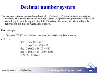 Decimal number system 
The decimal number system has a base of ‘10’. Base ‘10’ means it uses ten unique 
numbers (0 to 9) for the entire number system. A specific weight value is allocated 
to each digit from the right to the left. Therefore, the value of a decimal number 
depends on the digit as well as its location. 
For example: 
If we take ‘2312’ as a decimal number, its weight can be shown as, 
2 4 1 3 
3 x 10 exp. 0 = 3x1 = 3 
1 x 10 exp. 1 = 1x10 = 10 
4 x 10 exp.2 = 4x100 = 400 
2 x 10 exp.3 = 2x1000 = 2000 
= 2413 (Decimal) 
Technology www.idc-online.com/slideshare Technology TTrraaiinniinngg tthhaatt Wwoorrkkss 
 