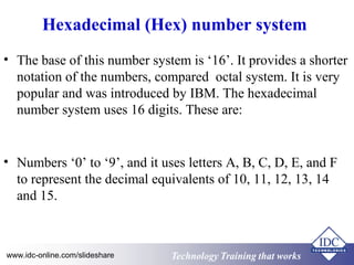 Hexadecimal (Hex) number system 
• The base of this number system is ‘16’. It provides a shorter 
notation of the numbers, compared octal system. It is very 
popular and was introduced by IBM. The hexadecimal 
number system uses 16 digits. These are: 
• Numbers ‘0’ to ‘9’, and it uses letters A, B, C, D, E, and F 
to represent the decimal equivalents of 10, 11, 12, 13, 14 
and 15. 
Technology www.idc-online.com/slideshare Technology TTrraaiinniinngg tthhaatt Wwoorrkkss 
 