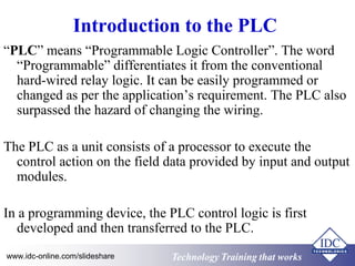 Introduction to the PLC 
“PLC” means “Programmable Logic Controller”. The word 
“Programmable” differentiates it from the conventional 
hard-wired relay logic. It can be easily programmed or 
changed as per the application’s requirement. The PLC also 
surpassed the hazard of changing the wiring. 
The PLC as a unit consists of a processor to execute the 
control action on the field data provided by input and output 
modules. 
In a programming device, the PLC control logic is first 
developed and then transferred to the PLC. 
Technology www.idc-online.com/slideshare Technology TTrraaiinniinngg tthhaatt Wwoorrkkss 
 