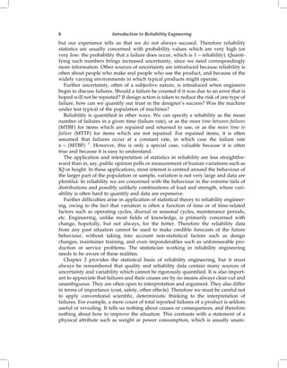 8                         Introduction to Reliability Engineering

but our experience tells us that we do not always succeed. Therefore reliability
statistics are usually concerned with probability values which are very high (or
very low: the probability that a failure does occur, which is 1 ± reliability). Quanti-
fying such numbers brings increased uncertainty, since we need correspondingly
more information. Other sources of uncertainty are introduced because reliability is
often about people who make and people who use the product, and because of the
widely varying environments in which typical products might operate.
   Further uncertainty, often of a subjective nature, is introduced when engineers
begin to discuss failures. Should a failure be counted if it was due to an error that is
hoped will not be repeated? If design action is taken to reduce the risk of one type of
failure, how can we quantify our trust in the designer's success? Was the machine
under test typical of the population of machines?
   Reliability is quantified in other ways. We can specify a reliability as the mean
number of failures in a given time (failure rate), or as the mean time between failures
(MTBF) for items which are repaired and returned to use, or as the mean time to
failure (MTTF) for items which are not repaired. For repaired items, it is often
assumed that failures occur at a constant rate, in which case the failure rate
l ˆ (MTBF)À1 . However, this is only a special case, valuable because it is often
true and because it is easy to understand.
   The application and interpretation of statistics in reliability are less straightfor-
ward than in, say, public opinion polls or measurement of human variations such as
IQ or height. In these applications, most interest is centred around the behaviour of
the larger part of the population or sample, variation is not very large and data are
plentiful. In reliability we are concerned with the behaviour in the extreme tails of
distributions and possibly unlikely combinations of load and strength, where vari-
ability is often hard to quantify and data are expensive.
   Further difficulties arise in application of statistical theory to reliability engineer-
ing, owing to the fact that variation is often a function of time or of time-related
factors such as operating cycles, diurnal or seasonal cycles, maintenance periods,
etc. Engineering, unlike most fields of knowledge, is primarily concerned with
change, hopefully, but not always, for the better. Therefore the reliability data
from any past situation cannot be used to make credible forecasts of the future
behaviour, without taking into account non-statistical factors such as design
changes, maintainer training, and even imponderables such as unforeseeable pro-
duction or service problems. The statistician working in reliability engineering
needs to be aware of these realities.
   Chapter 2 provides the statistical basis of reliability engineering, but it must
always be remembered that quality and reliability data contain many sources of
uncertainty and variability which cannot be rigorously quantified. It is also import-
ant to appreciate that failures and their causes are by no means always clear-cut and
unambiguous. They are often open to interpretation and argument. They also differ
in terms of importance (cost, safety, other effects). Therefore we must be careful not
to apply conventional scientific, deterministic thinking to the interpretation of
failures. For example, a mere count of total reported failures of a product is seldom
useful or revealing. It tells us nothing about causes or consequences, and therefore
nothing about how to improve the situation. This contrasts with a statement of a
physical attribute such as weight or power consumption, which is usually unam-
 