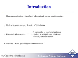 Technology Training that worksTechnology Training that Workswww.idc-online.com/slideshare
Introduction
• Data communications - transfer of information from one point to another
• Modern instrumentation - Transfer of digital data
• Communications system
A transmitter to send information, a
receiver to accept it, and a link (the
medium) between the two
• Protocols - Rules governing the communication
 