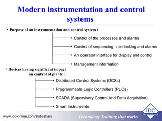 Technology Training that worksTechnology Training that Workswww.idc-online.com/slideshare
Modern instrumentation and control
systems
• Purpose of an instrumentation and control system :
Control of the processes and alarms
Control of sequencing, interlocking and alarms
An operator interface for display and control
Management information
• Devices having significant impact
on control of plants :
Distributed Control Systems (DCSs)
Programmable Logic Controllers (PLCs)
SCADA (Supervisory Control And Data Acquisition)
Smart Instruments
 