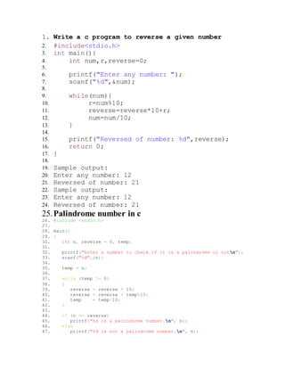 1. Write a c program to reverse a given number
2. #include<stdio.h>
3. int main(){
4. int num,r,reverse=0;
5.
6. printf("Enter any number: ");
7. scanf("%d",&num);
8.
9. while(num){
10. r=num%10;
11. reverse=reverse*10+r;
12. num=num/10;
13. }
14.
15. printf("Reversed of number: %d",reverse);
16. return 0;
17. }
18.
19. Sample output:
20. Enter any number: 12
21. Reversed of number: 21
22. Sample output:
23. Enter any number: 12
24. Reversed of number: 21
25.Palindrome number in c
26. #include <stdio.h>
27.
28. main()
29. {
30. int n, reverse = 0, temp;
31.
32. printf("Enter a number to check if it is a palindrome or notn");
33. scanf("%d",&n);
34.
35. temp = n;
36.
37. while (temp != 0)
38. {
39. reverse = reverse * 10;
40. reverse = reverse + temp%10;
41. temp = temp/10;
42. }
43.
44. if (n == reverse)
45. printf("%d is a palindrome number.n", n);
46. else
47. printf("%d is not a palindrome number.n", n);
 