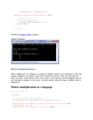 transpose[d][c] = matrix[c][d];
printf("Transpose of entered matrix :-n");
for (c = 0; c < n; c++) {
for (d = 0; d < m; d++)
printf("%dt",transpose[c][d]);
printf("n");
}
return 0;
}
Download Transpose Matrix program.
Output of program:
Matrix multiplicationin c
Matrix multiplication in c language: c program to multiply matrices (two dimensional array), this
program multiplies two matrices which will be entered by the user. Firstly user will enter the
order of a matrix. If the entered orders of two matrix is such that they can't be multiplied then an
error message is displayed on the screen. You have already studied the logic to multiply them in
Mathematics.
Matrix multiplication in c language
#include <stdio.h>
int main()
{
int m, n, p, q, c, d, k, sum = 0;
int first[10][10], second[10][10], multiply[10][10];
printf("Enter the number of rows and columns of first matrixn");
scanf("%d%d", &m, &n);
printf("Enter the elements of first matrixn");
 