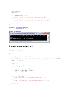 strcpy(b,a);
strrev(b);
if (strcmp(a,b) == 0)
printf("Entered string is a palindrome.n");
else
printf("Entered string is not a palindrome.n");
return 0;
}
Download palindrome program.
Output of program:
Palindrome number in c
#include <stdio.h>
main()
{
int n, reverse = 0, temp;
printf("Enter a number to check if it is a palindrome or notn");
scanf("%d",&n);
temp = n;
while (temp != 0)
{
reverse = reverse * 10;
reverse = reverse + temp%10;
temp = temp/10;
}
if (n == reverse)
printf("%d is a palindrome number.n", n);
else
printf("%d is not a palindrome number.n", n);
return 0;
}
 