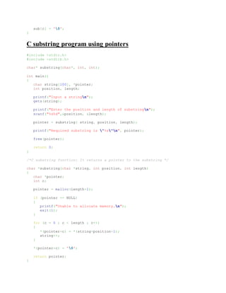 sub[c] = '0';
}
C substring program using pointers
#include <stdio.h>
#include <stdlib.h>
char* substring(char*, int, int);
int main()
{
char string[100], *pointer;
int position, length;
printf("Input a stringn");
gets(string);
printf("Enter the position and length of substringn");
scanf("%d%d",&position, &length);
pointer = substring( string, position, length);
printf("Required substring is "%s"n", pointer);
free(pointer);
return 0;
}
/*C substring function: It returns a pointer to the substring */
char *substring(char *string, int position, int length)
{
char *pointer;
int c;
pointer = malloc(length+1);
if (pointer == NULL)
{
printf("Unable to allocate memory.n");
exit(1);
}
for (c = 0 ; c < length ; c++)
{
*(pointer+c) = *(string+position-1);
string++;
}
*(pointer+c) = '0';
return pointer;
}
 