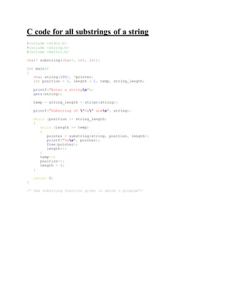 C code for all substrings of a string
#include <stdio.h>
#include <string.h>
#include <malloc.h>
char* substring(char*, int, int);
int main()
{
char string[100], *pointer;
int position = 1, length = 1, temp, string_length;
printf("Enter a stringn");
gets(string);
temp = string_length = strlen(string);
printf("Substring of "%s" aren", string);
while (position <= string_length)
{
while (length <= temp)
{
pointer = substring(string, position, length);
printf("%sn", pointer);
free(pointer);
length++;
}
temp--;
position++;
length = 1;
}
return 0;
}
/* Use substring function given in above c program*/
 