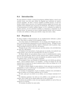 0.4 Introducción
En esta práctica se darán a conocer los primeros módulos básicos, como lo son
modulo create, nos sirve para de…nir las llegadas que tendremos en nuestro
proceso simulado. Se dará a conocer también el módulo process, el cual nos
ayuda a de…nir nuestro proceso, en el también podemos asignar los recursos, que
también serán utilizados para el proceso de simulación. Por último se conocerá
el funcionamiento de nuestro módulo dispose, en él se de…nirán las salidas de
nuestro proceso, con los anteriores modelos se comenzara a programar en el
software arena. Se mostrara un nuevo módulo llamado decide, como su nombre
lo indica este módulo se utiliza para decidir si algo será cierto o falso.
0.5 Practica 3
Se desea modelar el funcionamiento de un establecimiento dedicado a pintar
autos .Para ellos se cuentan con los siguientes datos:
Los autos entran al establecimiento, con un tiempo entre llegadas que obe-
dece a una distribución exponencial con una media de 3 horas . Al llegar el auto
es lijado con una maquina lijadora, donde es eliminada toda la pintura vieja,
dicha actividad se lleva de entre 35 a 40 minutos.
Después de que se lija el auto pasa por una base primer, esta actividad dura
de entre 25 a 30 minutos .
Al …nalizar de la base primer, el auto pasa por un secado, con ayuda de una
cabina primer, por lo que esta actividad lleva de entre 2 a 3 horas.
El cliente decide con que pintura desea su auto el establecinmiento cuenta
con tres tipos de pinturas, pintura normal, pintura mate y pintura camaleón, el
58 % de los clientes piden que su auto sea pintado con pintura normal, el 25%
con pintura mate y el 17% con pintura camaleón.
El encargado le hace una llamada al clientepara que este decida que pintura
decea , para la pintura norma y la camaleón , se lleva un tiempo de 10 a 20
minutos pero lo usual son 15, para la pintura mate se lleva un tiempo de 5 a 10
minutos pero lo usual son 7.
Al haber el cliente elegido la mejor pintura, el auto pasa por un proceso de
empapelado, el cual es elabora por un preparador en un tiempo de entre 25 a
50 minutos pero lo usual son 35.
Al terminar el empapelado, el auto es dirijido a pintarse esta actividada la
realiza un pintor en un tiempo uniforme de 3 a 5 horas.
El auto, pasa por un secado en un cabina, con un tiempo constante de 5
horas.
En alguanas ocasiones, los autos no son pulidos y son enviados asi a los
clientes, pero el 90% de los clientes piden que su auto sea pulido.
El proceso de puulido es echo con una maquina pulidora la cual se lleva un
tiempo de 4 a 6 horas.
Al terminar de pulirse los autos salen.
11
 