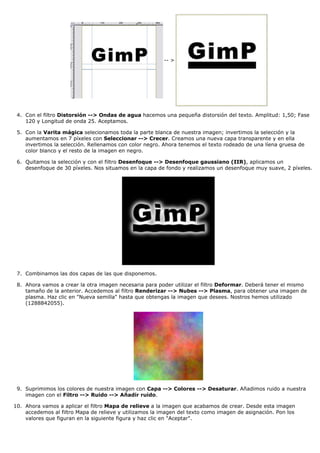 -- >




 4. Con el filtro Distorsión --> Ondas de agua hacemos una pequeña distorsión del texto. Amplitud: 1,50; Fase
    120 y Longitud de onda 25. Aceptamos.

 5. Con la Varita mágica selecionamos toda la parte blanca de nuestra imagen; invertimos la selección y la
    aumentamos en 7 píxeles con Seleccionar --> Crecer. Creamos una nueva capa transparente y en ella
    invertimos la selección. Rellenamos con color negro. Ahora tenemos el texto rodeado de una líena gruesa de
    color blanco y el resto de la imagen en negro.

 6. Quitamos la selección y con el filtro Desenfoque --> Desenfoque gaussiano (IIR), aplicamos un
    desenfoque de 30 píxeles. Nos situamos en la capa de fondo y realizamos un desenfoque muy suave, 2 píxeles.




 7. Combinamos las dos capas de las que disponemos.

 8. Ahora vamos a crear la otra imagen necesaria para poder utilizar el filtro Deformar. Deberá tener el mismo
    tamaño de la anterior. Accedemos al filtro Renderizar --> Nubes --> Plasma, para obtener una imagen de
    plasma. Haz clic en "Nueva semilla" hasta que obtengas la imagen que desees. Nostros hemos utilizado
    (1288842055).




 9. Suprimimos los colores de nuestra imagen con Capa --> Colores --> Desaturar. Añadimos ruido a nuestra
    imagen con el Filtro --> Ruido --> Añadir ruido.

10. Ahora vamos a aplicar el filtro Mapa de relieve a la imagen que acabamos de crear. Desde esta imagen
    accedemos al filtro Mapa de relieve y utilizamos la imagen del texto como imagen de asignación. Pon los
    valores que figuran en la siguiente figura y haz clic en "Aceptar".
 