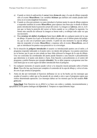 Practique Visual Basic 6.0 como si estuviera en Primero                                      página 43



      a) Cuando se inicia la aplicación el cursor tiene forma de cruz y la caja de dibujo responde
         sólo al evento MouseDown. Las variables boolean que definen este estado pueden defi-
         nirse en el evento Load del formulario.
      b) Cuando se clica por primera vez para introducir el primer punto la caja de dibujo empieza
         a responder también al evento MouseMove, pues aparece una línea que va desde el último
         punto introducido hasta la posición actual del cursor. La imagen se refresca, esto es, la lí-
         nea que va hasta la posición del cursor se borra cuando se va a dibujar la siguiente. La
         forma más sencilla de refrescar la imagen es borrar todo y re-dibujar todo cada vez que
         sea necesario.
      c) Para terminar de definir el polígono basta hacer doble clic en cualquier punto de la caja
         de dibujo. El punto en el que se ha hecho doble clic pasa a ser el último punto del polígo-
         no, que se une con el primero para cerrarlo. A partir de este momento la caja de dibujo
         deja de responder al evento MouseMove y response sólo al evento MouseDown, con el
         que se introducen los puntos cuya posición se va a investigar.
6.    En la situación de polígono introducido el usuario va introduciendo puntos con el ratón y el
      programa responde indicando si el punto está o no dentro del polígono. Los puntos anteriores
      no se borran, por lo que en este estado no hace falta refrescar la imagen de la caja de dibujo.
      Una vez conocidas las coordenadas del punto puede llamarse a una función o procedimiento
      que determine si el punto está dentro o fuera. Esta función o procedimiento es el centro del
      programa y podría llamarse por ejemplo isInside(). No se debe empezar a programar esta fun-
      ción hasta que no se esté seguro de haber introducido bien el polígono.
7.    En cualquier momento el usuario puede volver a la situación inicial pulsando sobre el botón
      Reset. Para ello hay que borrar por completo el contenido de la caja de dibujo y volver al esta-
      do con el que arranca el programa.
8.    Antes de dar por terminado el Ejercicio defínanse (si no se ha hecho ya) los mensajes que
      ayudan al usuario a saber que se ha pasado de un estado a otro o que el programa espera que
      realice determinada operación. Los mensajes deben ser los mismos que los del modelo Poli-
      gono.exe.
     Nota Final: Este Ejercicio no es difícil si se hace con orden y cuidado, incrementalmente y
apoyándose en las partes análogas del Ejercicio 2. Tampoco es especialmente largo.
 