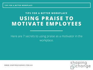WWW.SHAPINGCHANGE.COM.AU
TIPS FOR A BETTER WORKPLACE
USING PRAISE TO
MOTIVATE EMPLOYEES
TIPS FOR A BETTER WORKPLACE
Here are 7 secrets to using praise as a motivator in the
workplace.
 