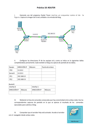 Práctica 10: ROUTER
I. Haciendo uso del programa Packet Tracer realiza un esquema como el de la
figura. Captura la imagen de la red y añádela a la entrada del blog.
II. Configurar las direcciones IP de los equipos tal y como se indica en la siguientes tablas
completándolas previamente. Sube también al blog una captura de pantalla de las tablas.
Equipo DIRECCIÓN IP Máscara Puerta de enlace
PC0 11.0.0.2
Server0 11.0.0.3
PC1 192.168.0.2
PC2 192.168.0.3
Router0
Interfaz 0 Interfaz 1
DIRECCIÓN IP Máscara DIRECCIÓN IP Máscara
III. Mediante la línea de comandos comprueba que hay conectividad entre ambas redes Haz las
correspondientes capturas de pantalla en la que se aprecie el resultado de los comandos
ejecutados para subirlas al blog.
IV. Comprobar que el servidor http está activado. Accede al servidor
con el navegador desde ambas redes.
 