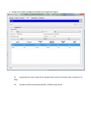 V. Accede a la servidor y configura el firewall con las reglas de la figura.
VI. Comprueba de nuevo cuáles de los equipos tienen acceso al servidor web, e indicalo en el
blog.
VII. Guarda el archivo como practica10.pkt y súbela al aula virtual.
 