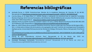 Referencias bibliográﬁcas
● Andrade-Torres, A. (2010). Ectomicorrizas. Revista de la Academia Mexicana de Ciencias, 61 (4), 84-90.
Recuperado de: https://www.revistaciencia.amc.edu.mx/images/revista/61_4/PDF/11_MICORRIZAS.pdf
● Carrera-Nieva, A., & López-Ríos, G. F. (2004). Manejo y evaluación de ectomicorrizas en especies forestales.
Revista Chapingo. Serie Ciencias Forestales y del Ambiente, 10(2),93-98.[fecha de Consulta 31 de Marzo de 2022].
ISSN: 2007-3828. Disponible en: https://www.redalyc.org/articulo.oa?id=62910204
● Galindo-Flores, G.,Castillo-Guevara,C.,Campos-López, A. & Lara, C. (2015). Botanical Sciences, 93 (4): 855-863. DOI:
10.17129/botsci.200. Disponible en: http://www.scielo.org.mx/pdf/bs/v93n4/v93n4a16.pdf
● Báez, A.L. (2011) “Efecto de la simbiosis Pisolithus tinctorios-Faxinus uhdei najo tres fuentes de Nitrógeno (NO3
-,
NH4
+ y Urea) sobre el desarrollo de la planta y los agregados del suelo” Instituto de Investigaciones Forestales y
Agropecuarias. Universidad Michoacana de San Nicolas de Hidalgo. Michoacán, México. Recuperado 31 de Marzo
del 2022 en:
http://bibliotecavirtual.dgb.umich.mx:8083/xmlui/bitstream/handle/DGB_UMICH/1838/IIAF-M-2011-0001.pdf?se
quence=1&isAllowed=y
● García, B. (s.f.) “Scleroderma citrinum Pers.” Recuperado el 31 de Marzo del 2022 en:
http://mundomicroscopicogarciabona.blogspot.com/2018/09/scleroderma-citrinum-pers.html
● Sociedad Micologica Extremeña “Scleroderma citrinum” Recuperada el 31 de Marzo del 2022 en:
https://micoex.org/2016/09/17/scleroderma-citrinum/
 