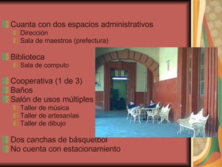 Cuanta con dos espacios administrativos Dirección Sala de maestros (prefectura) Biblioteca Sala de computo Cooperativa (1 de 3) Baños Salón de usos múltiples Taller de música Taller de artesanías Taller de dibujo Dos canchas de básquetbol No cuenta con estacionamiento 