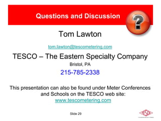 Slide 29
Questions and Discussion
Tom Lawton
tom.lawton@tescometering.com
TESCO – The Eastern Specialty Company
Bristol, PA
215-785-2338
This presentation can also be found under Meter Conferences
and Schools on the TESCO web site:
www.tescometering.com
 