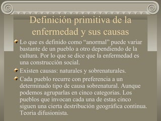 Definición primitiva de la
enfermedad y sus causas
Lo que es definido como “anormal” puede variar
bastante de un pueblo a otro dependiendo de la
cultura. Por lo que se dice que la enfermedad es
una construcción social.
Existen causas: naturales y sobrenaturales.
Cada pueblo recurre con preferencia a un
determinado tipo de causa sobrenatural. Aunque
podemos agruparlas en cinco categorias. Los
pueblos que invocan cada una de estas cinco
siguen una cierta destribución geográfica continua.
Teoria difusionista.
 