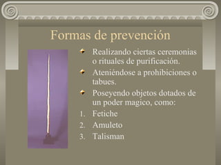 Formas de prevención
Realizando ciertas ceremonias
o rituales de purificación.
Ateniéndose a prohibiciones o
tabues.
Poseyendo objetos dotados de
un poder magico, como:
1. Fetiche
2. Amuleto
3. Talisman
 