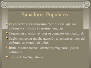 Sanadores Populares
Estos pertenecen al mismo medio social que los
enfermos y utilizan su mismo lenguaje.
Conenctan al enfermo con su contexto sociocultural.
Suelen conceder mucha atención a las sensaciones del
enfermo, sobretodo al dolor.
Rituales terapeuticos: elemenos magicoreligiosos,
naturales.
Teoria de las Signaturas
 