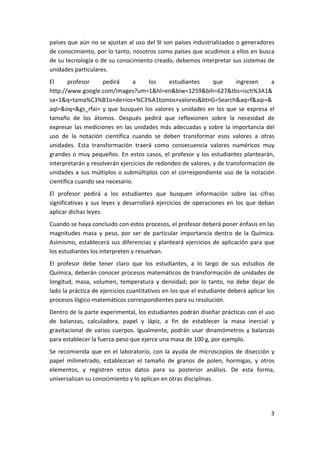 países que aún no se ajustan al uso del SI son países industrializados o generadores 
de conocimiento, por lo tanto, nosotros como países que acudimos a ellos en busca 
de su tecnología o de su conocimiento creado, debemos interpretar sus sistemas de 
unidades particulares. 
El      profesor     pedirá        a     los     estudiantes         que      ingresen      a 
http://www.google.com/images?um=1&hl=en&biw=1259&bih=627&tbs=isch%3A1&
sa=1&q=tama%C3%B1o+de+los+%C3%A1tomos+valores&btnG=Search&aq=f&aqi=&
aql=&oq=&gs_rfai=  y  que  busquen  los  valores  y  unidades  en  los  que  se  expresa  el 
tamaño  de  los  átomos.  Después  pedirá  que  reflexionen  sobre  la  necesidad  de 
expresar  las  mediciones  en  las  unidades  más  adecuadas  y  sobre  la  importancia  del 
uso  de  la  notación  científica  cuando  se  deben  transformar  esos  valores  a  otras 
unidades.  Esta  transformación  traerá  como  consecuencia  valores  numéricos  muy 
grandes  o  muy  pequeños.  En  estos  casos,  el  profesor  y  los  estudiantes  plantearán, 
interpretarán y resolverán ejercicios de redondeo de valores, y de transformación de 
unidades  a  sus  múltiplos  o  submúltiplos  con  el  correspondiente  uso  de  la  notación 
científica cuando sea necesario. 
El  profesor  pedirá  a  los  estudiantes  que  busquen  información  sobre  las  cifras 
significativas  y  sus  leyes  y  desarrollará  ejercicios  de  operaciones  en  los  que  deban 
aplicar dichas leyes. 
Cuando se haya concluido con estos procesos, el profesor deberá poner énfasis en las 
magnitudes  masa  y  peso,  por  ser  de  particular  importancia  dentro  de  la  Química. 
Asimismo,  establecerá  sus  diferencias  y  planteará  ejercicios  de  aplicación  para  que 
los estudiantes los interpreten y resuelvan. 
El  profesor  debe  tener  claro  que  los  estudiantes,  a  lo  largo  de  sus  estudios  de 
Química, deberán conocer procesos matemáticos de transformación de unidades de 
longitud,  masa,  volumen,  temperatura  y  densidad;  por  lo  tanto,  no  debe  dejar  de 
lado la práctica de ejercicios cuantitativos en los que el estudiante deberá aplicar los 
procesos lógico‐matemáticos correspondientes para su resolución. 
Dentro de la parte experimental, los estudiantes podrán diseñar prácticas con el uso 
de  balanzas,  calculadora,  papel  y  lápiz,  a  fin  de  establecer  la  masa  inercial  y 
gravitacional  de  varios  cuerpos.  Igualmente,  podrán  usar  dinamómetros  y  balanzas 
para establecer la fuerza‐peso que ejerce una masa de 100 g, por ejemplo. 
Se  recomienda  que  en  el  laboratorio,  con  la  ayuda  de  microscopios  de  disección  y 
papel  milimetrado,  establezcan  el  tamaño  de  granos  de  polen,  hormigas,  y  otros 
elementos,  y  registren  estos  datos  para  su  posterior  análisis.  De  esta  forma, 
universalizan su conocimiento y lo aplican en otras disciplinas.  




                                                                                              3 
 
 