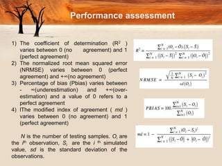 Performance assessment
1) The coefficient of determination (R2 )
varies between 0 (no agreement) and 1
(perfect agreement)
2) The normalized root mean squared error
(NRMSE) varies between 0 (perfect
agreement) and +∞(no agreement)
3) Percentage of bias (Pbias) varies between
- ∞(underestimation) and +∞(over-
estimation) and a value of 0 refers to a
perfect agreement
4) lThe modified index of agreement ( md )
varies between 0 (no agreement) and 1
(perfect agreement)
N is the number of testing samples. Oi are
the ith observation, Si are the i th simulated
value, sd is the standard deviation of the
observations.
 