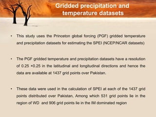 Gridded precipitation and
temperature datasets
• This study uses the Princeton global forcing (PGF) gridded temperature
and precipitation datasets for estimating the SPEI (NCEP/NCAR datasets)
• The PGF gridded temperature and precipitation datasets have a resolution
of 0.25 ×0.25 in the latitudinal and longitudinal directions and hence the
data are available at 1437 grid points over Pakistan.
• These data were used in the calculation of SPEI at each of the 1437 grid
points distributed over Pakistan, Among which 531 grid points lie in the
region of WD and 906 grid points lie in the IM dominated region
 