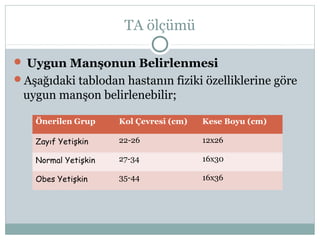 TA ölçümü
 Uygun Manşonun Belirlenmesi
Aşağıdaki tablodan hastanın fiziki özelliklerine göre
uygun manşon belirlenebilir;
Önerilen Grup Kol Çevresi (cm) Kese Boyu (cm)
Zayıf Yetişkin 22-26 12x26
Normal Yetişkin 27-34 16x30
Obes Yetişkin 35-44 16x36
 
