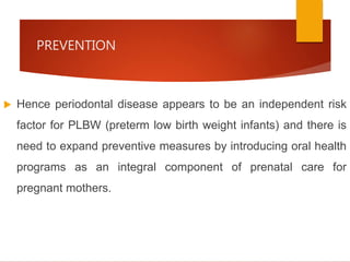 PREVENTION
 Hence periodontal disease appears to be an independent risk
factor for PLBW (preterm low birth weight infants) and there is
need to expand preventive measures by introducing oral health
programs as an integral component of prenatal care for
pregnant mothers.
 
