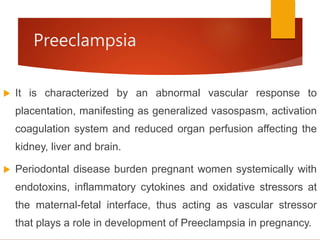 Preeclampsia
 It is characterized by an abnormal vascular response to
placentation, manifesting as generalized vasospasm, activation
coagulation system and reduced organ perfusion affecting the
kidney, liver and brain.
 Periodontal disease burden pregnant women systemically with
endotoxins, inflammatory cytokines and oxidative stressors at
the maternal-fetal interface, thus acting as vascular stressor
that plays a role in development of Preeclampsia in pregnancy.
 