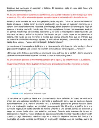 dirección que comienza el ascensor y detiene. El descanso plato en una tabla tiene una
aceleración constante (cero).
17. En una demostración durante una conferencia, una cuerda vertical de 3.0 m de largo que tiene
amarrados 10 tornillos a intervalos iguales se suelta desde el techo del salón de conferencias.
El tiempo entre tintineos se hace más pequeño y más pequeño. Todos los pernos de comenzar
desde el reposo y todos tienen la mismo aceleración, por lo que en cualquier momento en el
tiempo, todos tendrán la misma velocidad. Sin embargo, tienen diferentes distancias para viajar en
alcanzar el suelo y, por tanto, caerán para diferentes períodos de tiempo. Las posteriores a golpes
los pernos, más tiempo se ha estado acelerando y por tanto la más rápido se está moviendo. Los
intervalos de tiempo entre los impactos disminuyen ya que cuanto mayor es un perno en la
cadena, más rápido se está moviendo a medida que alcanza el suelo. Para que los tintineos que
se produzca a intervalos de tiempo iguales, el más alto es el perno, cuanto más se debe estar
ligada de su vecino. ¿Puedes adivinar la razón de las longitudes?
La cuerda cae sobre una placa de lámina, y la clase escucha el tintineo de cada tornillo conforme
golpea contra la placa. Los sonidos no ocurrirán a intervalos de tiempo iguales. ¿Por qué?
¿El tiempo entre tintineos aumentará o disminuirá cerca del final de la caída? ¿Cómo amarraría
usted los tornillos de manera que los tintineos ocurran a intervalos iguales?
18. Describa con palabras el movimiento graficado en la figura 2-36 en términos de v, a, etcétera.
[Sugerencia: Primero intente duplicar el movimiento graficado caminando o moviendo la mano].
La pendiente de la posición frente a la curva de tiempo es la velocidad. El objeto se inicia en el
origen con una velocidad constante (y por tanto la aceleración cero), que se mantiene durante
aproximadamente 20 s. Para el próximos 10 s, la curvatura positiva del gráfico indica el objeto
tiene una aceleración positiva; su velocidad va en aumento. De 30 a 45 s, la gráfica tiene una
curvatura negativa; el objeto ralentiza de manera uniforme a una parada, cambia de dirección, y
luego se mueve hacia atrás con velocidad creciente. Durante este intervalo de tiempo su
aceleración es negativa, ya que el objeto se está desacelerando mientras viajando en la dirección
positiva y luego acelerando mientras viaja en la dirección negativa. Durante los últimos 5 s
mostrados, el objeto continúa moviéndose en la dirección negativa, pero se ralentiza, que le da
 