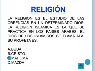 LA RELIGION ES EL ESTUDIO DE LAS
CREENCIAS EN UN DETERMINADO DIOS.
LA RELIGION ISLAMICA ES LA QUE SE
PRACTICA EN LOS PAISES ARABES, EL
DIOS DE LOS ISLAMICOS SE LLAMA ALA.
SU PROFETA ES:
A.BUDA
B.CRISTO
C.MAHOMA
D.MAZDA
 