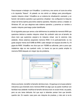 Para empezar a trabajar con VirtualBox. Lo abrimos y nos vamos al icono de arriba
a la izquierda "Nueva". Al pulsarlo se nos abrirá un diálogo para preconfigurar
nuestra máquina virtual. VirtualBox es un sistema de virtualización avanzado y en
función del sistema operativo que queramos virtualizar nos configurará la máquina
virtual de forma óptima para dicho sistema operativo. Nosotros vamos a instalar un
Windows XP, así que elegimos este sistema operativo y ponemos un nombre a
nuestra máquina para luego poder identificarla:
En el siguiente paso que vamos a dar definiremos la cantidad de memoria RAM que
queremos dedicar a nuestra máquina virtual. No confundir esto con el tamaño de
disco duro que queremos asignar a la máquina virtual, eso lo veremos más
adelante. Ahora estamos asignando memoria RAM. A mi particularmente no me
gusta asignar menos de 512MB de RAM, suelo trabajar con equipos de entre 8 y 16
gigas de RAM. VirtualBox nos dice que con 192MB es suficiente, pero a poco que
instalemos algo se nos quedará corto. Lo bueno es que se puede ampliar la
memoria RAM después sin ningún tipo de problema.
Ahora es el turno de definir el tamaño del disco duro. Al igual que en el paso anterior
indicamos que el tamaño de la memoria RAM era algo que se puede modificar con
facilidad mas adelante modificar el tamaño del disco duro no es tan trivial, se puede,
pero es una tarea delicada. Así que aquí si deberías pensar bien que tamaño
queréis dar. En nuestro caso para una máquina de pruebas, y más aún si es la
 