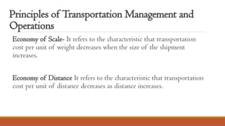 Principles of Transportation Management and
Operations
Economy of Scale- It refers to the characteristic that transportation
cost per unit of weight decreases when the size of the shipment
increases.
Economy of Distance It refers to the characteristic that transportation
cost per unit of distance decreases as distance increases.
 