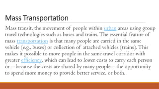Mass Transportation
Mass transit, the movement of people within urban areas using group
travel technologies such as buses and trains.The essential feature of
mass transportation is that many people are carried in the same
vehicle (e.g., buses) or collection of attached vehicles (trains).This
makes it possible to move people in the same travel corridor with
greater efficiency, which can lead to lower costs to carry each person
or—because the costs are shared by many people—the opportunity
to spend more money to provide better service, or both.
 
