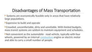 Disadvantages of Mass Transportation
Systems are economically feasible only in areas that have relatively
large populations.
Expensive to build and operate
Crowded, uncomfortable, dirty and unreliable. With limited budgets,
mass transit systems are seldom to maintain equipment and schedules.
Not convenient as the automobile- road vehicle, typically with four
wheels, powered by an internal combustion engine or electric motor
and able to carry a small number of people.
 