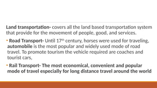 Land transportation- covers all the land based transportation system
that provide for the movement of people, good, and services.
• Road Transport- Until 17th
century, horses were used for traveling,
automobile is the most popular and widely used mode of road
travel. To promote tourism the vehicle required are coaches and
tourist cars,
• Rail Transport- The most economical, convenient and popular
mode of travel especially for long distance travel around the world
 